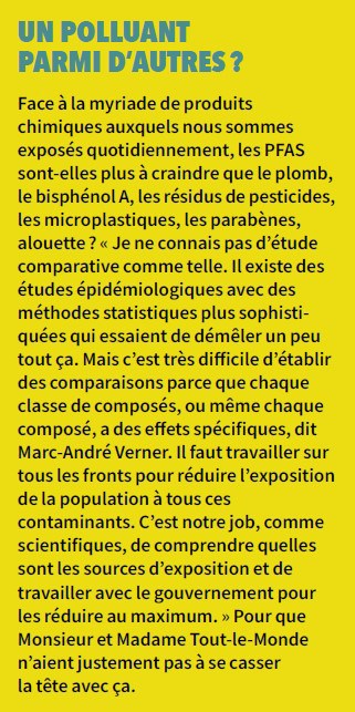 Encadré contenant le texte suivant: Titre: UN POLLUANT PARMI D’AUTRES ? Texte: Face à la myriade de produits chimiques auxquels nous sommes exposés quotidiennement, les PFAS sont-elles plus à craindre que le plomb, le bisphénol A, les résidus de pesticides, les microplastiques, les parabènes, alouette ? « Je ne connais pas d’étude comparative comme telle. Il existe des études épidémiologiques avec des méthodes statistiques plus sophistiquées qui essaient de démêler un peu tout ça. Mais c’est très difficile d’établir des comparaisons parce que chaque classe de composés, ou même chaque composé, a des effets spécifiques, dit Marc-André Verner. Il faut travailler sur tous les fronts pour réduire l’exposition de la population à tous ces contaminants. C’est notre job, comme scientifiques, de comprendre quelles sont les sources d’exposition et de travailler avec le gouvernement pour les réduire au maximum. » Pour que Monsieur et Madame Tout-le-Monde n’aient justement pas à se casser la tête avec ça.