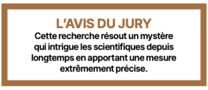 L’AVIS DU JURY Cette recherche résout un mystère qui intrigue les scientifiques depuis longtemps en apportant une mesure extrêmement précise.