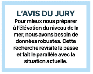 L’AVIS DU JURY
Pour mieux nous préparer à l’élévation du niveau de la mer, nous avons besoin de données robustes. Cette recherche revisite le passé et fait le parallèle avec la situation actuelle.