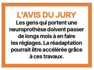 L’AVIS DU JURY Les gens qui portent une neuroprothèse doivent passer de longs mois à en faire les réglages. La réadaptation pourrait être accélérée grâce à ces travaux.
