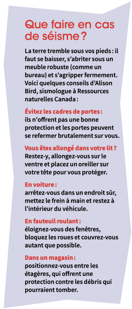 Encadré offrant plusieurs conseils en cas de séismes. Titre de l'encadré: Que faire en cas de séisme ? Texte de l'encadré: La terre tremble sous vos pieds : il faut se baisser, s’abriter sous un meuble robuste (comme un bureau) et s’agripper fermement. Voici quelques conseils d’Alison Bird, sismologue à Ressources naturelles Canada : 1) Évitez les cadres de portes : ils n’offrent pas une bonne protection et les portes peuvent se refermer brutalement sur vous. 2) Vous êtes allongé dans votre lit ? Restez-y, allongez-vous sur le ventre et placez un oreiller sur votre tête pour vous protéger. 3) En voiture : arrêtez-vous dans un endroit sûr, mettez le frein à main et restez à l’intérieur du véhicule. 4) En fauteuil roulant : éloignez-vous des fenêtres, bloquez les roues et couvrez-vous autant que possible. 5) Dans un magasin : positionnez-vous entre les étagères, qui offrent une protection contre les débris qui pourraient tomber.